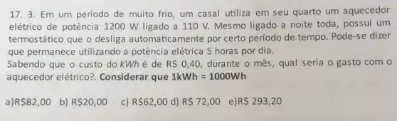 17.3. Em um período de muito frio um casal utiliza em seu quarto um aquecedor
elétrico de potência 1200 W ligado a 11 O V. Mesmo ligado a noite toda, possui um
termostático que o desliga automatican nente por certo período de tempo. Pode-se dizer
que permanece utilizando a potência elétrica 5 horas por dia.
Sabendo que o custo do kWhé de R 0,40 , durante o mês, qual seria o gasto com
aquecedor elétrico?. Considerar que 1kWh=1000Wh
R 82,00 b) R 20,00
c) R 62,00 d) R 72,00 e) R 293,20