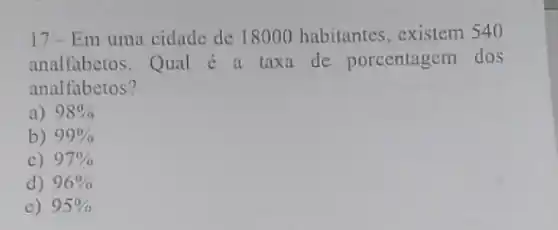 17-Em uma cidade de 18000 habitantes, existem 540
analfabetos.Qual 6 a taxa de porcentagem dos
analfabetos?
a) 98% 
b) 99% 
c) 97% 
d) 96% 
e) 95%