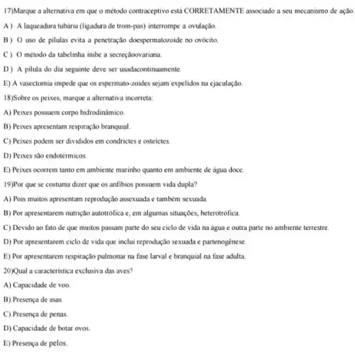 17)Marque a alternativa em que o método contraceptivo esti CORRETAMENTE associado a seu mecanismo de ação.
A) A laqueadura tubária (ligadura de trom-pas)interrompe a ovulação.
B) 0 uso de pilulas evita a penetração doespermatozoide no ovócito
C) 0 método da tabelinha inibe a secreçãoovariana.
D) A pilula do dia seguinte deve ser usadacontinuamente.
E) A vasectomia impede que os espermato-zoides sejam expelidos na ejaculação.
18)Sobre os peixes, marque a alternativa incorreta:
A) Peixes possuem corpo hidrodinâmico.
B) Peixes apresentam respiração branquial
C) Peixes podem ser divididos em condrictes e osteictes
D) Peixes são endotérmicos.
19)Por que se costuma dizer que os anfibios possuem vida dupla?
A) Pois muitos apresentam reprodução assexuada c também sexuada
B) Por apresentarem nutrição autotrófica c, em algumas situaçōes, heterotrófica.
C) Devido ao fato de que muitos passam parte do seu ciclo de vida na água e outra parte no ambiente terrestre.
D) Por apresentarem ciclo de vida que inclui reprodução sexuada e partenogênese.
E) Por apresentarem respiração pulmonar na fase larval e branquial na fase adulta
20)Qual a caracteristica exclusiva das aves?
A) Capacidade de voo.
B) Presença de asas.
C) Presença de penas.
D) Capacidade de botar ovos
E) Presença de pelos.