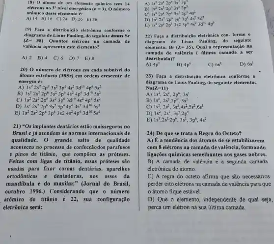 18) 0 átomo de um elemento químico tem 14
elétrons no 3^circ  nível energético (n=3) O número
atômico desse elemento é:
A) 14 B) 16 C) 24 D) 26 E)36
19) Faça a distribuição eletrônica conforme o
(Z=38) Quantos elétrons na camada de
diagrama de Linus Pauling, do seguinte drutt Sr
valência apresenta este elemento?
A) 2 B) 4 C) 6 D) 7 E)8
20) 0 número de elétrons em cada subnivel do
átomo estrôncio (38Sr)em ordem crescente de
energia é:
A 1s^22s^22p^63s^23p^64s^23d^104p^65s^2
B) 1s^22s^22p^63s^23p^64s^24p^63d^105s^2
C) 1s^22s^22p^63s^23p^63d^104s^24p^65s^2
D 1s^22s^22p^63s^23p^64p^64s^23d^105s^2
E) 1s^22s^22p^63p^63s24s^24p^63d^105s^2
21) *Os implantes dentários estão no
Brasil e já atendem às normas internacionais de
qualidade., 0 grande salto de qualidade
aconteceu no processo de confecçãodos parafusos
e pinos de titânio , que compōem as próteses.
Feitas com ligas de titânio, essas próteses são
usadas para fixar coroas dentárias , aparelhos
ortodônticos e dentaduras, nos ossos da
mandibula e do maxilar." (Jornal do Brasil,
outubro 1996 ) Considerando que o número
atômico do titânio é 22, sua configuração
eletrônica será:
A) 1s^22s^22p^63s^23p^3
B) 1s^22s^22p^63s^23p^3
C) 1s^22s^22p^63s^23p^64s^2
D) 1s^22s^22p^63s^23p^64s^23d^2
E) 1s^22s^22p^63s23p^64s^23d^104p^6
22) Faça a distribuição eletrônica con- forme o
diagrama de Linus Pauling, do seguinte
elemento: Br(Z=35) Qual a representação na
camada de valência ( última camada a ser
distribuída)?
A) 4p^5
B) 4p^6
C) 6s^2
D) 6s^1
23) Faça a distribuição eletrônica conforme o
diagrama de Linus Pauling, do seguinte elemento:
Na(Z=11)
A) 1s^2,2s^2,2p^6,3s^1
B) 1s^2,2s^2,2p^6,3s^2
C) 1s^2,2s^2,3s^2,4s^2,5s^2,6s^1
D) 1s^2;2s^2,3s^2,2p^5
E 1s^2,2s^2cdot 2p^6,3s^2,3p^6,4s^2
24) De que se trata a Regra do Octeto?
A) É a tendência dos átomos de se estabilizarem
com 8 elétrons na camada de valência , formando
ligações químicas semelhantes aos gases nobres.
B) A camada de valência é a segunda camada
eletrônica do átomo.
C) A regra do octeto afirma que são necessários
perder oito elétrons na camada de valência para que
átomo fique estável.
D) Que o elemento , independente de qual seja,
perca um elétron na sua última camada