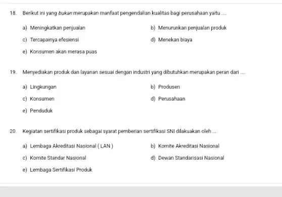 18. Berikut ini yang bukan merupakan manfaat pengendalian kualitas bagi perusahaan yaitu __
a) Meningkatkan penjualan
b) Menurunkan penjualan produk
c) Tercapainya efesiensi
d) Menekan biaya
e) Konsumen akan merasa puas
19. Menyediakan produk dan layanan sesuai dengan industri yang dibutuhkan merupakan peran dari __
a) Lingkungan
b) Produsen
c) Konsumen
d) Perusahaan
e) Penduduk
20. Kegiatan sertifikasi produk sebagai syarat pemberian sertifikasi SNI dilakuakan oleh __
a) Lembaga Akreditasi Nasional (LAN)
b) Komite Akreditasi Nasional
c) Komite Standar Nasional
d) Dewan Standarisasi Nasional
e) Lembaga Sertifikasi Produk