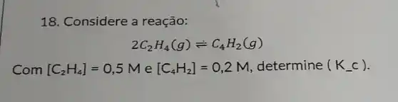 18. Considere a reação:
2C_(2)H_(4)(g)leftharpoons C_(4)H_(2)(g)
Com [C_(2)H_(4)]=0,5M e [C_(4)H_(2)]=0,2M determine (K_(-)c)