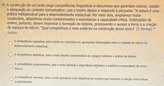 18. A construção de um texto exige competências linguisticas e discursivas que garantam clareza, coesão
e adequação ao contexto comunicativo. Leia o trecho abaixo e responda à pergunta: "A leitura é uma
prática indispensável para o desenvolvimento intelectual. Por meio dela, ampliamos nosso
vocabulário, adquirimos novos e exercitamos a capacidade critica. Instituições de
ensino, portanto, devem incentivar a formação de leitores, promovendo o acesso a livros e a criação
de espaços de leitura . "Qual competência é mais evidente na construção desse texto? (5 Pontos)
Opçōes:
A competência expositiva, pols o texto se concentra em apresentar Informações sobre o Impacto da leitura no
desenvolvimento Intelectual.
A competênda descritiva, pols o texto detalha c características de espaços voltados à prática da leitura.
A competência argumentativa, pols o texto def defende a Importâncla da]leitura e justifica a necessidade de incen-
tivá-la.
A competênda narrativa, pols o texto apresenta uma sequência de eventos que mostram n a relação entre leitura
e aprendizado.