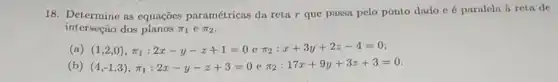 18. Determine as equações paramétricas da reta r que passa pelo ponto dado c é paralela à reta de
interseção dos planos pi _(1) C pi _(2)
(a) (1,2,0),pi _(1):2x-y-z+1=0 e pi _(2):x+3y+2z-4=0
(b) (4,-1,3),pi _(1):2x-y-z+3=0 e pi _(2):17x+9y+3z+3=0