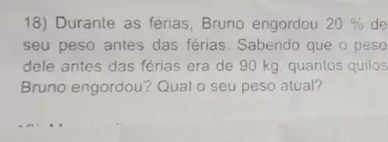 18) Durante as ferias , Bruno engordou 20%  de
seu peso antes das férias . Sabendo que o peso
dele antes das férias era de 90 kg guantos quilos
Bruno engordou ? Qual o seu peso atual?
__