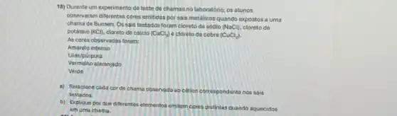 18) Durante um experimento do teste de chamas no laboratório, os alunos
observaram diferentes cores emitidas por sais metálicos quando expostos a uma
chama de Bunsen. Os sais testados foram cloreto de sódio (NaCl) cloreto de
potássio (KCl). cloreto de cálcio (CaCl_(2)) e cloreto de cobre (CuCl_(2))
As cores observadas foram:
Amarelo intenso
Litás/púrpura
Vermetho alaranjado
Verde
a) Relacione cada cor de chama observadaeo cátion correspondente nos sais
testados.
b) Explique por que diferentes elementos emitem cores distintas quando aquecidos
em uma chama.