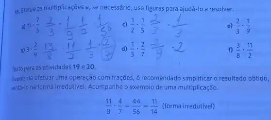 18. Efetue as multiplicações e, se necessário, use figuras para ajudá-lo a resolver.
e) (2)/(3)cdot (1)/(9)
f) (3)/(8)cdot (11)/(2)
Texto para as atividades 19 e 20.
Depois de efetuar uma operação com frações, é recomendado simplificar o resultado obtido,
sentá-lo na forma irredutivel. Acompanhe o exemplo de uma multiplicação.
(11)/(8)cdot (4)/(7)=(44)/(56)=(11)/(14) (forma irredutivel)