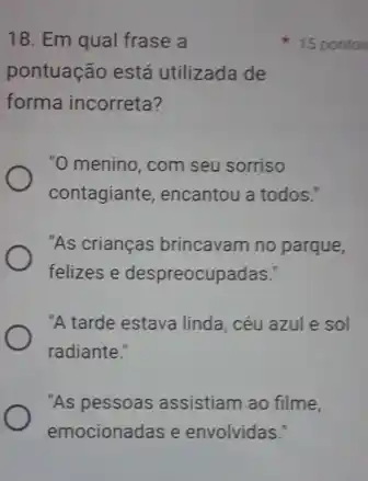 18. Em qual frase a
pontuação está utilizada de
forma incorreta?
"O menino, com seu sorriso
contagiante, encantou a todos."
"As crianças brincavam no parque,
felizes e despreocupadas.
"A tarde estava linda , céu azul e sol
radiante."
"As pessoas assistiam ao filme,
emocionadas e envolvidas:
15 pontos