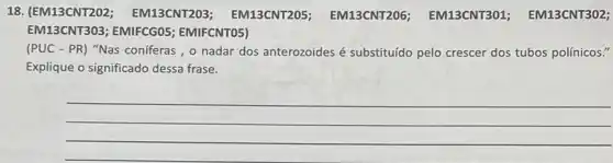 18. (EM13CNT202 ; EM13CNT203 EM13CNT205 ; EM13CNT206 EM13CNT301 EM13CNT302;
EM13CNT303; EMIFCGOS ; EMIFCNTO5)
(PUC - PR) "Nas coniferas , o nadar dos anterozoides é substituído pelo crescer dos tubos polínicos."
Explique o significado dessa frase.
__