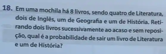 18. Emuma mochila há 8 livros sendo quatro de Literatura,
dois de Inglês, um de Geografia e um de História. Reti-
rando dois livros sucessivamente ao acaso e sem reposi-
ção qualé a probabilid ade de sair um livro de Literatura
e um de História?