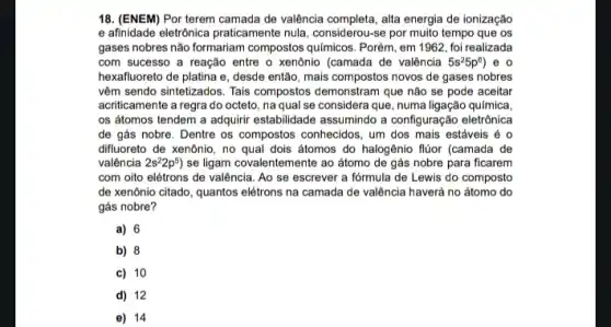 18. (ENEM) Por terem camada de valência completa, alia energia de ionização
e afinidade eletrônica praticamente nula, considerou-se por muito tempo que os
gases nobres não formariam compostos quimicos. Porém, em 1962, foi realizada
com sucesso a reação entre o xenônio (camada de valência 5s^25p^6 ) e o
hexafluoreto de platina e , desde então, mais compostos novos de gases nobres
vêm sendo sintetizados. Tais compostos demonstram que não se pode aceitar
acriticamente a regra do octeto, na qual se considera que, numa ligação química,
os átomos tendem a adquirir estabilidade assumindo a configuração eletrônica
de gás nobre. Dentre os compostos conhecidos, um dos mais estáveis é o
difluoreto de xenônio, no qual dois átomos do halogênio flúor (camada de
valência 2s^22p^5) se ligam covalentemente ao átomo de gás nobre para ficarem
com oito elétrons de valência. Ao se escrever a fórmula de Lewis do composto
de xenônio citado, quantos elétrons na camada de valência haverá no átomo do
gás nobre?
a) 6
b) 8
c) 10
d) 12
e) 14