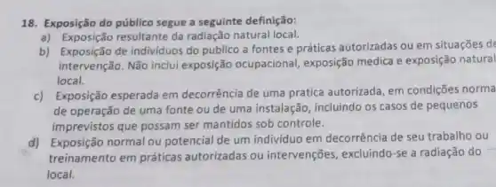 18. Exposição do público segue a seguinte definição:
a) Exposição resultante da radiação natural local.
b) Exposição de indivíduos do publico a fontes e práticas autorizadas ou em situações de
intervenção. Não inclui exposição ocupacional exposição medica e exposição natural
local.
c) Exposição esperada em decorrência de uma pratica autorizada, em condições norma
de operação de uma fonte ou de uma instalação , incluindo os casos de pequenos
imprevistos que possam ser mantidos sob controle.
d) Exposição normal ou potencial de um indivíduo em decorrência de seu trabalho ou
treinamento em práticas autorizadas ou intervenções , excluindo-se a radiação do
local.