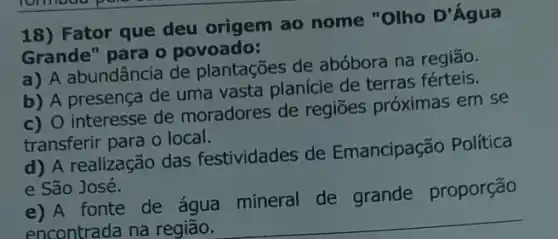 18) Fator que deu origem ao nome "Olho D'Agua
Grande" para o povoado:
a) A abundância de plantações de abóbora na região.
b) A presença de uma vasta planície de terras férteis.
c) O interesse de moradores de regiōes próximas em se
transferir para o local.
d) A realização das festividades de Emancipação Política
e São José.
e) A fonte de água mineral de grande proporção
encontrada na região.
__