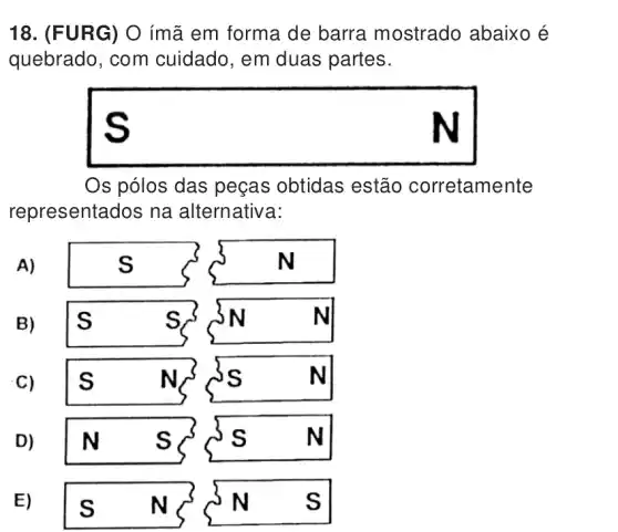 18. (FURG) O ímã em forma de barra mostrado abaixo é
quebrado, com cuidado, em duas partes.
square  s
Os pólos das peças obtidas estão corretamente
representados na alternativa:
A)
B)
s N	N s s
C)
s	N. ss	N
D)
N s	s	N
E)
Is N	N s