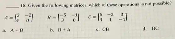 __ 18. Given the following matrices, which of these operations is not possible?
A=[} 3&-2 4&0 ]
a. A+B
b. B+A
c. CB
d. BC