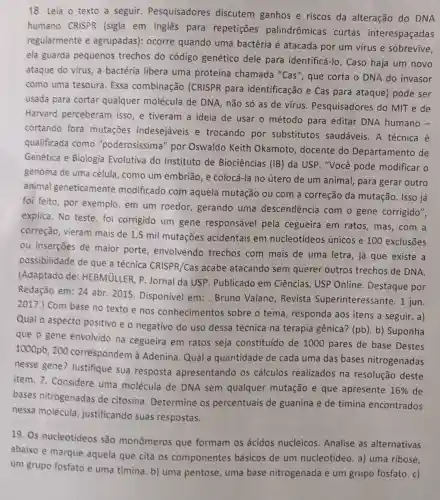 18. Leia o texto a seguir.Pesquisadores discutem ganhos e riscos da alteração do DNA
humano CRISPR (sigla em inglês para repetições palindrômicas curtas interespaçadas
regularmente e agrupadas): ocorre quando uma bactéria é atacada por um virus e sobrevive,
ela guarda pequenos trechos do código genético dele para identificá-lo. Caso haja um novo
ataque do virus, a bactéria libera uma proteína chamada "Cas", que corta o DNA do invasor
como uma tesoura Essa combinação (CRISPR para identificação e Cas para ataque) pode ser
usada para cortar qualquer molécula de DNA, não só as de vírus Pesquisadores do MIT e de
Harvard perceberam isso, e tiveram a ideia de usar o método para editar DNA humano -
cortando fora mutaçōes indesejáveis e trocando por substitutos saudáveis. A técnica é
qualificada como "poderosissima" por Oswaldo Keith Okamoto, docente do Departamento de
Genética e Biologia Evolutiva do Instituto de Biociências (IB) da USP. "Você pode modificar o
genoma de uma célula, como um embrião, e colocá-la no útero de um animal, para gerar outro
animal geneticamente modificado com aquela mutação ou com a correção da mutação. Isso já
foi feito, por exemplo, em um roedor, gerando uma descendência com o gene corrigido",
explica. No teste foi corrigido um gene responsável pela cegueira em ratos, mas, com a
correção, vieram mais de 1,5 mil mutações acidentais em nucleotídeos únicos e 100 exclusões
ou inserções de maior porte envolvendo trechos com mais de uma letra, já que existe a
possibilidade de que a técnica CRISPR/Cas acabe atacando sem querer outros trechos de DNA.
(Adaptado de HEBMULLER, P Jornal da USP . Publicado em Ciências, USP Online Destaque por
Redação em: 24 abr 2015. Disponível em: Bruno Vaiano , Revista Superinteressante. 1 jun.
2017.) Com base no texto e nos conhecimentos sobre o tema , responda aos itens a seguir. a)
Qual o aspecto positivo e o negativo do uso dessa técnica na terapia gênica? (pb). b)Suponha
que o gene envolvido na cegueira em ratos seja constituído de 1000 pares de base Destes
1000pb, 200 correspondem à Adenina. Qual a quantidade de cada uma das bases nitrogenadas
nesse gene?Justifique sua resposta apresentando os cálculos realizados na resolução deste
item. 7. Considere uma molécula de DNA sem qualquer mutação e que apresente
16%  de
bases nitrogenadas de citosina Determine os percentuais de guanina e de timina encontrados
nessa molécula , justificando suas respostas.
19. Os nucleotídeos são monômeros que formam os ácidos nucleicos Analise as alternativas
abaixo e marque aquela que cita os componentes básicos de um nucleotídeo. a) uma ribose,
um grupo fosfato e uma timina. b) uma pentose, uma base nitrogenada e um grupo fosfato. c)