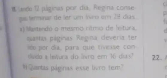 18. Lendo 12 páginas por dia Regina conse-
guiu terminar de ler um livro em 28 dias.
a) Mantendo o mesmo ritmo de leitura,
quantas paginas Regina deveria ter
lido por dia para que tivesse con-
chido a leitura do livro em 16 dias?
b) Quantas páginas esse livro tem?
c
p
fc
d
22.
r