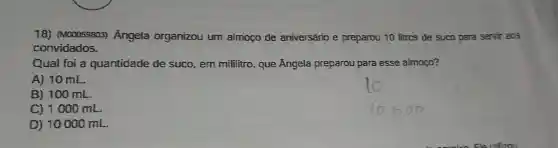 18) (M00058803)Angela organizou um almoço de aniversário e preparou 10 litros de suco para servir aos
convidados.
Qual foi a quantidade de suco, em mililitro que Ângela preparou para esse almoço?
A) 10 mL.
B) 100 mL.
C) 1000 mL.
D) 10000 mL.