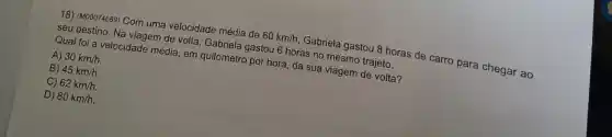 18) (M00074689) Com uma velocidade média de
60km/h,
Gabriela gastou 8 horas de carro para chegar ao
Seudestino. Na viagem de volta quilomela gastou 6 horas no mesmo trajeto.
A) 30km/h.
Qual foi a velocidade média, em quilometro por hora, da sua viagem de volta?
B) 45km/h.
C) 62km/h.
D) 80km/h.