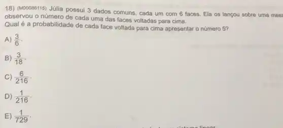 18) (M00086115) Júlia possui 3 dados comuns, cada um com 6 faces. Ela os lançou sobre uma mest
observou o número de cada uma das faces voltadas para cima.
Qual é a probabilidade de cada face voltada para cima apresentar o número 5?
A) (3)/(6)
B) (3)/(18)
C) (6)/(216)
D) (1)/(216)
E) (1)/(729)