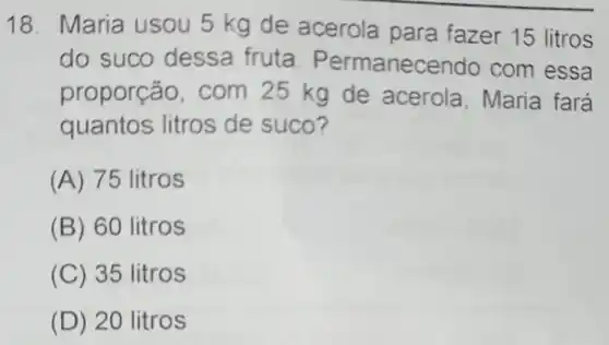 18. Maria usou 5 kg de acerola para fazer 15 litros
do suco dessa fruta. Permanec endo com essa
proporção, com 25 kg de acerola, Maria fará
quantos litros de suco?
(A) 75 litros
(B) 60 litros
(C) 35 litros
(D) 20 litros