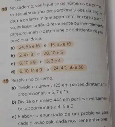 18 No caderno verifique se os números da primei.
ra sequência são proporcionais aos da segun.
da, na ordem em que aparecem. Em Caso positi-
vo, indiquese são diretamer te ou inversamente
proporcionais e determine o coeficiente de pro-
porcionalidade.
a) 24,56 e 16 e 15,35 e 10
b) 2,4 e 8 e 20,10 e 5
c) 6,10 e 9 e 5,3 e 4
d) 6,10,14 e 9
e 24,40,56 e 36
19 Resolva no caderno.
a) Divida o número 125 em partes diretamente
proporcionais a
5,7 e 13.
b) Divida O número 444 em partes inversamen
te proporcionais a
4,5e6
c) Elabore 0 enunciado de um problema para
cada divisão calculada nos itens anteriores.