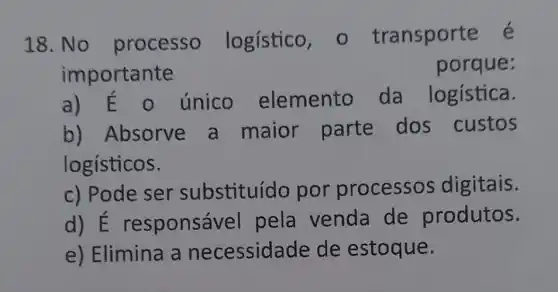 18. No processo logístico , o transporte é
importante
porque:
único elemento da logística.
b) Absorve a maior parte dos custos
logísticos.
c) Pode ser substituíd o por processos digitais.
d) E responsá vel pela venda de produtos.
e) Elimina a necessidade de estoque.