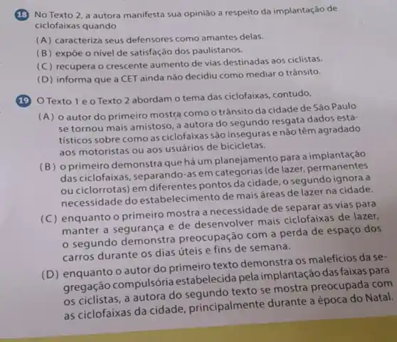 18 No Texto 2 a autora manifesta sua opinião a respeito da implantação de
ciclofaixas quando
(A) caracteriza seus defensores como amantes delas.
(B) expōe o nivel de satisfação dos paulistanos.
(C) recupera o crescente aumento de vias destinadas aos ciclistas.
(D) informa que a CET ainda não decidiu como mediar o trânsito.
19 OTexto 1 e o Texto 2 abordam o tema das ciclofaixas, contudo,
(A) o autor do primeiro mostra como o trânsito da cidade de São Paulo
se tornou mais amistoso, a autora do segundo resgata dados esta-
tísticos sobre como as ciclofaixas são inseguras e não têm agradado
aos motoristas ou aos usuários de bicicletas.
(B) o primeiro demonstra que há um planejamento para a implantação
das ciclofaixas , separando-as em categorias (de lazer permanentes
ou ciclorrotas) em diferentes pontos da cidade, 0 segundo ignora a
necessidade do estabelecimento de mais áreas de lazer na cidade.
(C) enquanto o primeiro mostra a necessidade de separar as vias para
manter a segurança e de desenvolver mais ciclofaixas de lazer,
segundo demonstra preocupação com a perda de espaço dos
carros durante os dias úteis e fins de semana.
(D) enquanto o autor do primeiro texto demonstra os maleficios da se-
gregação compulsória estabelecida pela implantação das faixas para
os ciclistas, a autora do segundo texto se mostra preocupada com
as ciclofaixas da cidade principalmente durante a época do Natal.