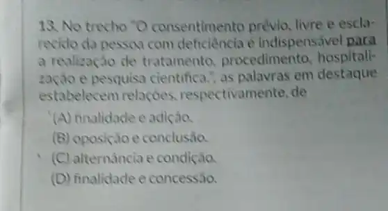 18. No trecho "O consentimento prévio livre e escla-
recido da pessoa com è indispensável para
a realização de tratamento procedimento, hospitali-
e pesquisa cientifica as palavras em destaque
estabelecem relações.respectivamente, de
(A) finalidade e adição.
(B) oposição e conclusão.
(C) alternância e condição.
(D) finalidade e concessão.