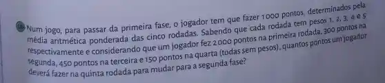 (18) Num jogo, para passar da primeira fase, o jogador tem que fazer 1000 pontos determinados pela
média aritmética ponderada das cinco rodadas Sabendo que cada rodada tem pesos 1,2,3,4e5
respectivamente e considerando que um jogador fez 2000 pontos na primeira rodada, 300 pontos na
segunda, 450 pontos na terceira e150 pontos na quarta (todas sem pesos)quantos pontos um jogador
deverá fazer na quinta rodada para mudar para a segunda fase?