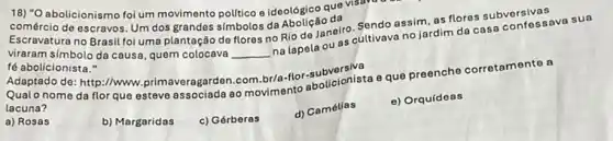 18) "O abolicionismo foi um movimento politico e ideológico quê visuve
comércio de escravos. Um dos grandes simbolos da
Escravatura no Brasil foi uma plantação do flores no Rio de Janeiro cultivava no jardim da casa confessave
viraram simbolo da causa , quem colocava __
na lapela ou as
fé abolicionista."
Adaptado de: http://www.prime veragarden.com.br/a-flor-sut
Qualo nome da flor que esteve associada ao movimento abolicionista eque preenche corretamente a
lacuna?
a) Rosas
b) Margaridas
c) Gérberas
d) Camélias
e) Orquídeas