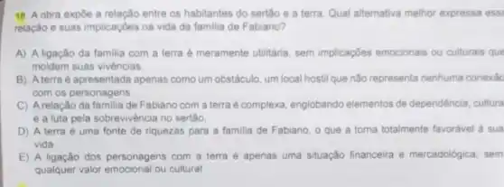 18. A obra expôe a relacǎo entre os habitantes do sertão e a terra. Qual alternativa melhor expressa ess:
relação e suas implicaçōes na vida da familia de Fabiano?
A) A ligação da familia com a terra é meramente utilitária, sem implicações emocionais ou culturais que
moldem suas vivèncias
B) A terra é apresentada apenas como um obstáculo um local hostil que não representa nenhuma conexác
com os personagens
C) A relação da familia de Fabiano com a terra é complexa englobando elementos de dependência, cultura
e a luta pela sobrevivência no sertão.
D) A terra é uma fonte de riquezas para a familia de Fabiano, o que a torna totalmente favoravel a sua
vida
E) A ligação dos personagens com a terra é apenas uma situação financeira e mercadológica, sem
qualquer valor emocional ou cultural