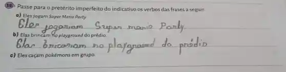 (18) Passe para o pretérito imperfeito do indicativo os verbos das frases a seguir.
a) Eles jogam Super Mario Party.
__
b) Elas brincam ho playground do prédio.
__
c) Eles caçam pokémons em grupo.
__