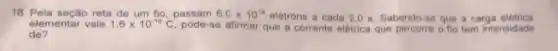 18. Pela seção reta de um fio, passam 6,Ctimes 10^18 elétrons a cada 2,05. Sabendo-se que a carga eletrica
elementar vale 1,6times 10^-10C pode-se afirmar que a corrente elétrica que percorre o fio tem intensidade
de?