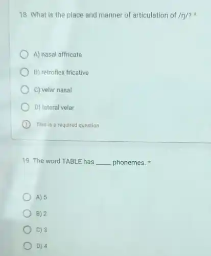 18. What is the place and manner of articulation of /n/ ?
A) nasal affricate
B) retroflex fricative
C) velar nasal
D) lateral velar
B This is a required question
19. The word TABLE has __ phonemes.
A) 5
B) 2
C) 3
D) 4