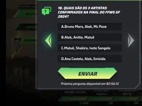 18. QUAI5 5ão 05 BARTISTA5
COMERMADOS MA HINAL DO HANG GE
A.Bruno Mars , Alok, Mc Poze
B.Alok, Anitta , Matuê
L.Matuê, Shakira , Ivete Sangalo
D.Ana Lastela ,Alok, Emicida
ENVIAR
Próxima pergunta disponível em 82:56:12