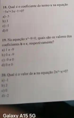 18. Qual é 0 coeficiente do termo x na equação
-5x^2+3x-1=0
a) -5
b) 3
c) -1
d) 0
19. Na equação x^2-9=0 , quais são os valores dos
coeficientes b e c respectivamente?
a) I e -9
b) 0 e -9
C) -9
d) 0 e 0
valor de a na equação 2x^2-x=0
a) -I
b) 2
c) 0
d) 3
Galaxy A155G