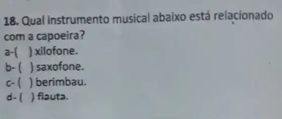 18. Qual instrume nto musical abaixo está relacionado
com a capoeira?
a- () xilofone.
b- () saxofone.
c- () berimbau.
d. () flauta.