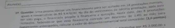 18. Questão:obteve um financiamento quitado em 18 prestacdes mensais.
iguais e consecutivas de
RS9.470,00
vencimento da décima
ter sido paga, o financiado propiee a financeira a nesta data, das 8 prestaçōes
restantes. Sabendo-se que essa financeira concede um desconto de
3,4%  ao
pagamentos antecipados calcular o valor do desconto comercial total concedido. (2,0 pontos)