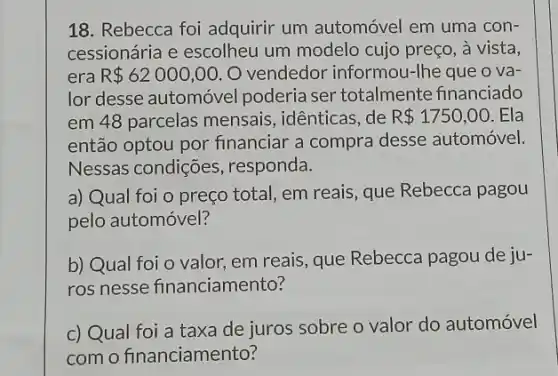 18. Rebecca foi adquirir um automóvel em uma con-
cessionária e escolheu um modelo cujo preço , à vista,
era R 62000,00 , O vendedor informou -Ihe que o và
lor desse automóvel poderia ser totalmente financiado
em 48 parcelas mensais, idênticas, de R 1750,00 . Ela
então optou por financiar a compra desse automóvel.
Nessas condições , responda.
a) Qual foi o preço total, em reais , que Rebecca pagou
pelo automóvel?
b) Qual foi o valor em reais, que Rebecca pagou de ju-
ros nesse financiamento?
c) Qual foi a taxa de juros sobre o valor do automóvel
com o financiamento?