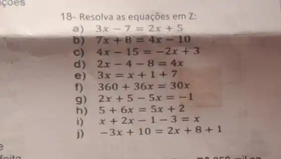 18- Resolva as equações em 2:
a) 3x-7=2x+5
b) 7x+8=4x-10
C) 4x-15=-2x+3
d) 2x-4-8=4x
e) 3x=x+1+7
f) 360+36x=30x
g) 2x+5-5x=-1
h) 5+6x=5x+2
i) x+2x-1-3=x
j) -3x+10=2x+8+1