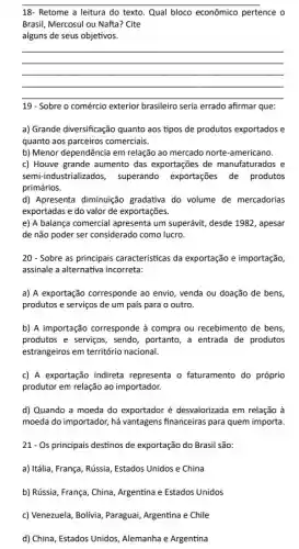 __
18- Retome a leitura do texto. Qual bloco econômico pertence o
Brasil, Mercosul ou Nafta?Cite
alguns de seus objetivos.
__
19 - Sobre o comércio exterior brasileiro seria errado afirmar que:
a) Grande diversificação quanto aos tipos de produtos exportados e
quanto aos parceiros comerciais.
b) Menor dependência em relação ao mercado norte -americano.
c) Houve grande aumento das exportações de manufaturados e
semi-industrializados,superando exportações de produtos
primários.
d) Apresenta diminuição gradativa do volume de mercadorias
exportadas e do valor de exportações.
e) A balança comercial apresenta um superávit,desde 1982, apesar
de não poder ser considerado como lucro.
20 - Sobre as principais caracteristicas da exportação e importação,
assinale a alternativa incorreta:
a) A exportação corresponde ao envio , venda ou doação de bens,
produtos e serviços de um país para o outro.
b) A importação corresponde à compra ou recebimento de bens,
produtos e serviços , sendo, portanto, a entrada de produtos
estrangeiros em território nacional.
c) A exportação indireta representa o faturamento do próprio
produtor em relação ao importador.
d) Quando a moeda do exportador é desvalorizada em relação à
moeda do importador, há vantagens financeiras para quem importa.
21- Os principais destinos de exportação do Brasil são:
a) Itália, França, Rússia Estados Unidos e China
b) Rússia, França, China Argentina e Estados Unidos