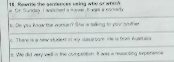 18. Rewrite the sentences using who or which
a On Sunday I watched a movie It was a comedy
__
b. Do you know the woman? She is talking to your brother
__
c. There is a new student in my classroom He is from Australia
__
d. We did very well in the competition It was a rewarding experience
__