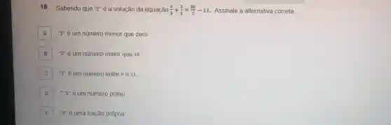 18 Sabendo que "S" é a solução da equação (x)/(3)+(2)/(3)=(3x)/(2)-11 Assinale a alternativa correta.
A "S" é um número menor que zero.
B "S" é um número maior que 10.
C "S" é um número entre 9 e 11.
D ","S" é um número primo. D
E "S" é uma fração própria. E