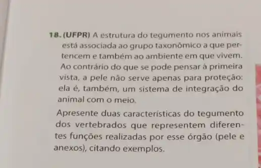 18. (UFPR) A estrutura do tegumento nos animais
está associada ao grupo taxonômico a que per-
tencem e também ao ambiente em que vivem.
Ao contrário do que se pode pensar à primeira
vista, a pele não serve apenas para proteção:
ela é, também, um sistema de integração do
animal com o meio.
Apresente duas características do tegumento
dos vertebrados que representem diferen-
tes funções realizadas por esse órgão (pele e
anexos), citando exemplos.