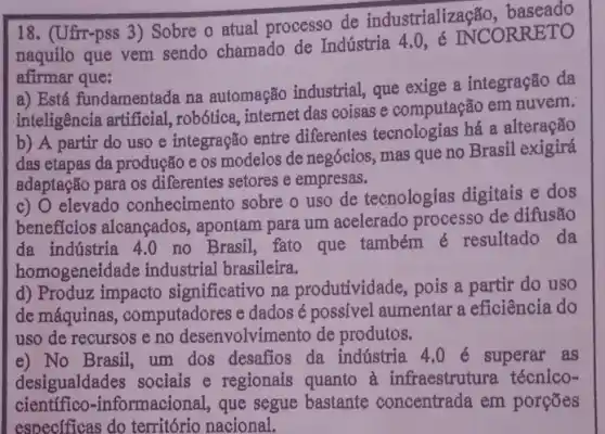 18. (Ufr-pss 3) Sobre o atual processo de industrialização, baseado
naquilo que vem sendo chamado de Indústria 4.0, é INCORRETO
afirmar que:
a) Está fundamentada na automação industrial que exige a integração da
inteligência artificial.robótica, internet das coisas e computação em nuvem.
b) A partir do uso e integração entre differentes tecnologias há a alteração
das etapas da produção e os modelos de negócios, mas que no Brasil exigirá
adaptação para os diferentes setores e empresas.
c) 0 elevado conhecimento sobre o uso de tecnologias digitais e dos
beneficios alcançados , apontam para um acelerado processo de difusão
da indústria 4.0 no Brasil, fato que também é resultado da
homogeneid de industrial brasileira.
d) Produz impacto significativo na produtividade, pois a partir do uso
de máquinas , computadores e dados é possivel aumentar a eficiência do
uso de recursos e no desenvolvimento de produtos.
e) No Brasil, um dos desafios da indústria 4.0 superar as
desigualdades sociais e regionais quanto à infraestrutura técnico-
científico-informacional que segue bastante concentrada em porcoes
especificas do território nacional.