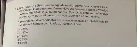 18. Um concurso público para o cargo de Auxiliar Administrativo teve o total de 600 candidatos inscritos. Destes,
40%  são
têm idade igual ou menor que 20 anos Ja entre as mulheres.
porcentagem de candidatas com idade superior a 20 anos é
55% 
Sorteando um dos candidatos desse concurso, qual a probabilidade de
que seja um homem com idade acima de 20 anos?
(A) 30% 
(B) 40% 
(C) 65% 
(D) 75% 
(E) 80%