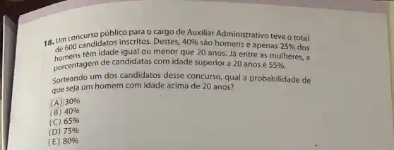 18. Um concurso público para o cargo de Auxiliar Administrativo teve o total de 600 candidatos inscritos. Destes,
40%  são
homens têm idade igual ou menor que 20 anos. Já entre as mulheres, a
porcentagem de candidatas com idade superior a 20 anos é
55% 
Sorteando um dos candidatos desse concurso, qual a probabilidade de
que seja um homem com idade acima de 20 anos?
(A) 30% 
(B) 40% 
(C) 65% 
(D) 75% 
(E) 80%