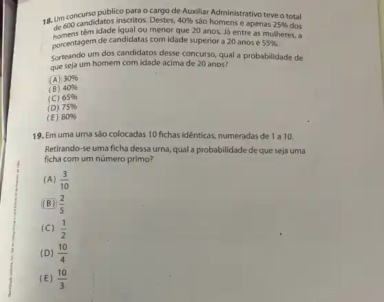 18. Um concurso público para o cargo de Auxiliar Administrativo teve o total
"de 600 igual ou menor que 20 anos. Já entre as mulheres, a
candidatos inscritos . Destes, 40%  são homens e apenas 25%  dos
porcentagem de candidatas com idade superior a 20 anos é 55% 
Sorteando um dos candidatos desse concurso, qual a probabilidade de
que seja um homem com idade acima de 20 anos?
(A) 30% 
(B) 40% 
(C) 65% 
(D) 75% 
(E) 80% 
19. Em uma urna são colocadas 10 fichas identicas numeradas de 1 a 10.
Retirando-se uma ficha dessa urna qual a probabilidade de que seja uma
ficha com um número primo?
(A) (3)/(10)
(B) (2)/(5)
(C) (1)/(2)
(D) (10)/(4)
(E) (10)/(3)