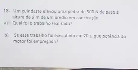 18. Um guindaste elevou uma pedra de 500 N de peso à
altura de 9 m de um prédio em construção.
a) Qual foi o trabalho realizado?
b) Se esse trabalho foi executado em 20 s que potência do
motor foi empregada?